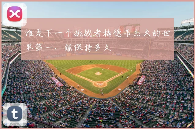 谁是下一个挑战者梅德韦杰夫的世界第一，能保持多久