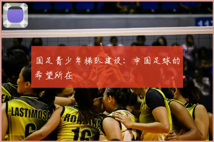 国足青少年梯队建设:中国足球的希望所在