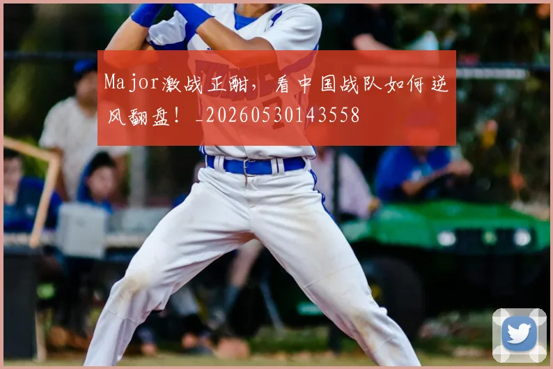Major激战正酣，看中国战队如何逆风翻盘！_20260530143558
