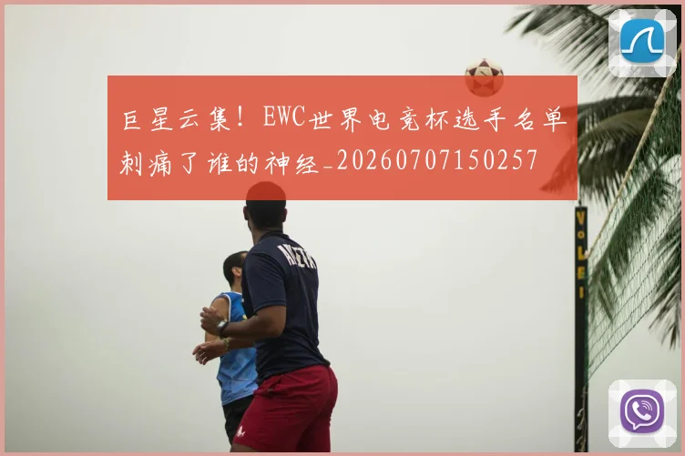 巨星云集！EWC世界电竞杯选手名单刺痛了谁的神经_20260707150257