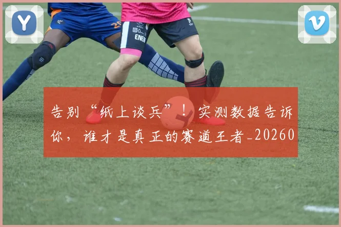 告别“纸上谈兵”!实测数据告诉你,谁才是真正的赛道王者_20260602212843_20260704175343