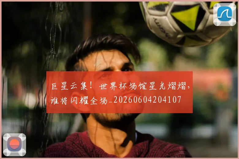 巨星云集!世界杯场馆星光熠熠,谁将闪耀全场_20260604204107