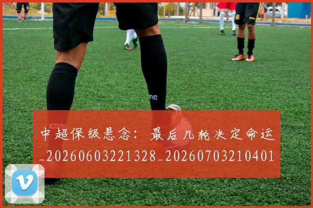 中超保级悬念:最后几轮决定命运_20260603221328_20260703210401