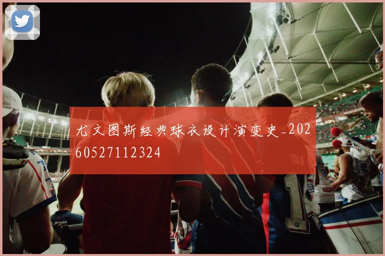 尤文图斯经典球衣设计演变史_20260527112324