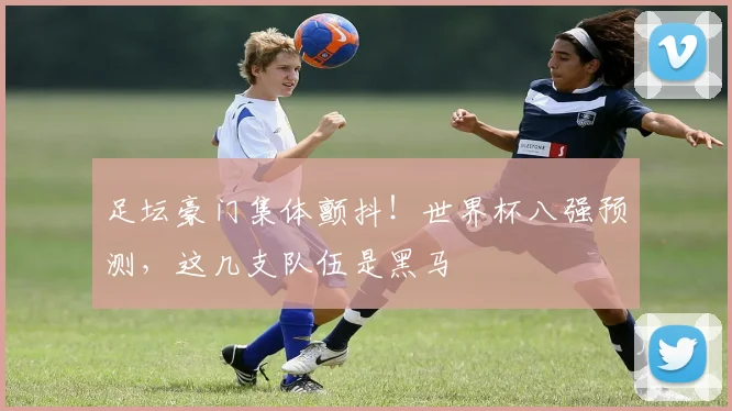 足坛豪门集体颤抖!世界杯八强预测,这几支队伍是黑马