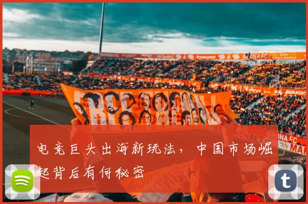 电竞巨头出海新玩法,中国市场崛起背后有何秘密