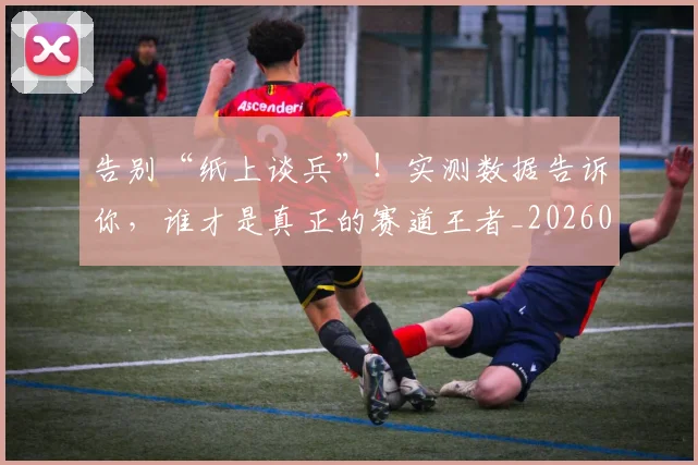 告别“纸上谈兵”!实测数据告诉你,谁才是真正的赛道王者_20260602212843_20260704175343