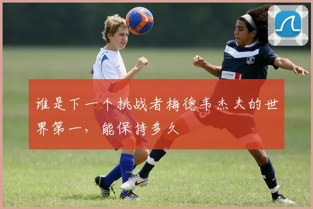 谁是下一个挑战者梅德韦杰夫的世界第一,能保持多久