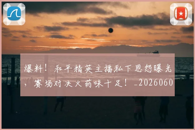 爆料！和平精英主播私下恩怨曝光，赛场对决火药味十足！_20260606150046
